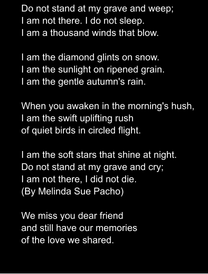 Do not stand at my grave and weep; I am not there. I do not sleep. I am a thousand winds that blow.   I am the diamond glints on snow. I am the sunlight on ripened grain. I am the gentle autumn's rain.  When you awaken in the morning's hush, I am the swift uplifting rush of quiet birds in circled flight.  I am the soft stars that shine at night. Do not stand at my grave and cry; I am not there, I did not die. (By Melinda Sue Pacho)  We miss you dear friend and still have our memories of the love we shared.